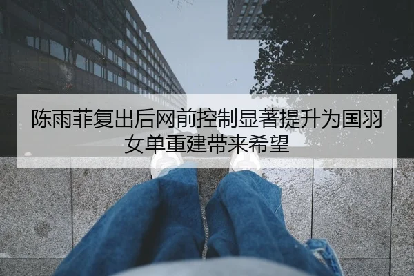 陈雨菲复出后网前控制显著提升为国羽女单重建带来希望